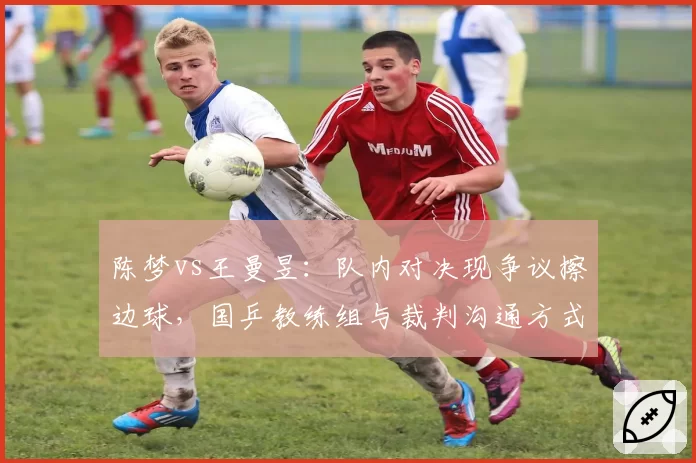 陈梦vs王曼昱：队内对决现争议擦边球，国乒教练组与裁判沟通方式对比