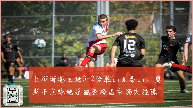 上海海港主场3-2险胜山东泰山,奥斯卡点球绝杀能否掩盖中场失控隐忧?