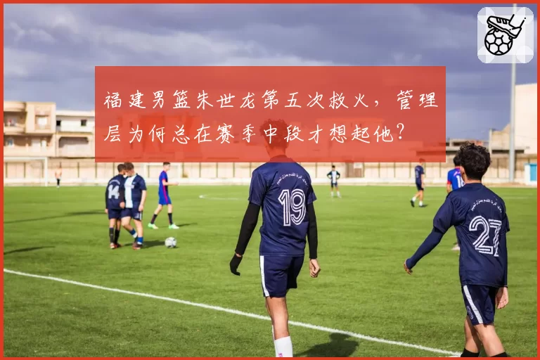 福建男篮朱世龙第五次救火，管理层为何总在赛季中段才想起他？