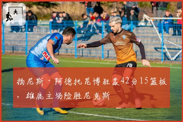 扬尼斯·阿德托昆博狂轰42分15篮板，雄鹿主场险胜尼克斯