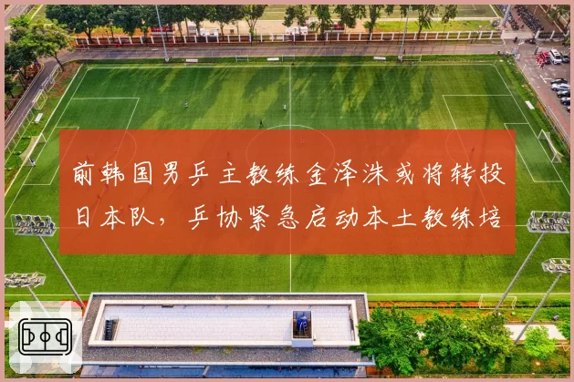 前韩国男乒主教练金泽洙或将转投日本队,乒协紧急启动本土教练培养计划