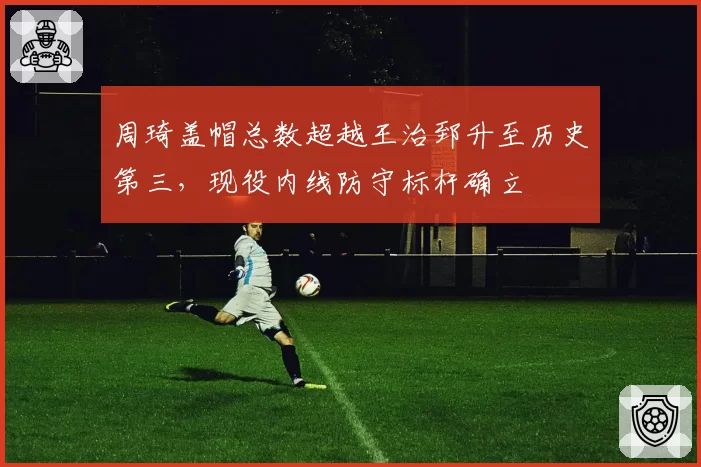 周琦盖帽总数超越王治郅升至历史第三，现役内线防守标杆确立