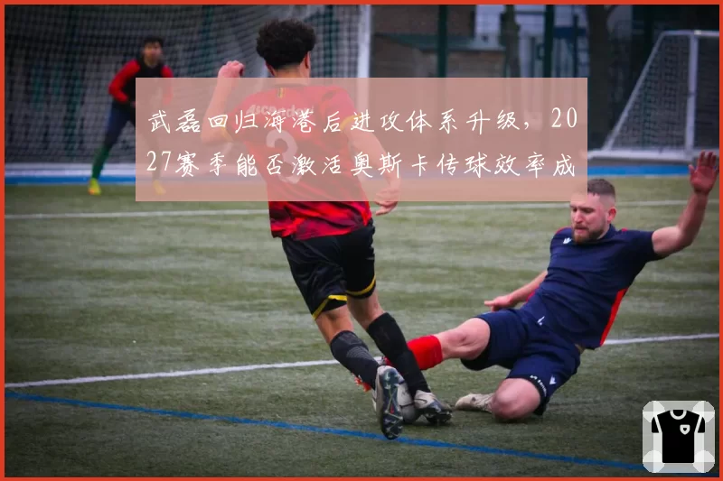 武磊回归海港后进攻体系升级,2027赛季能否激活奥斯卡传球效率成关键