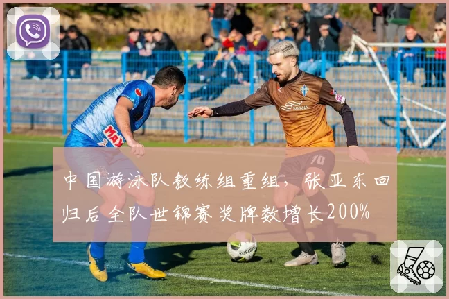 中国游泳队教练组重组，张亚东回归后全队世锦赛奖牌数增长200%