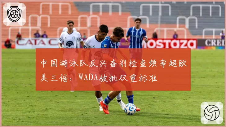中国游泳队反兴奋剂检查频率超欧美三倍，WADA被批双重标准