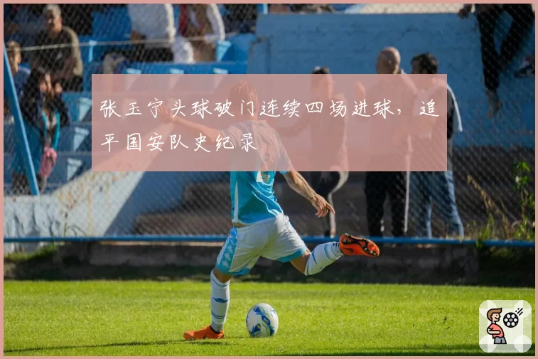 张玉宁头球破门连续四场进球，追平国安队史纪录