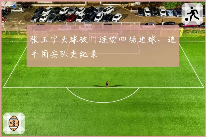 张玉宁头球破门连续四场进球，追平国安队史纪录
