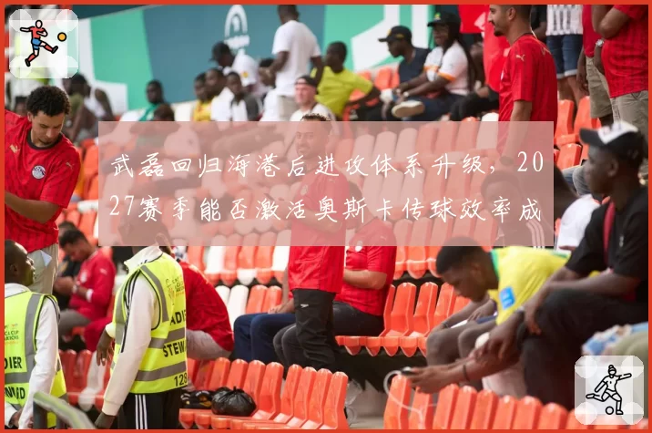 武磊回归海港后进攻体系升级,2027赛季能否激活奥斯卡传球效率成关键