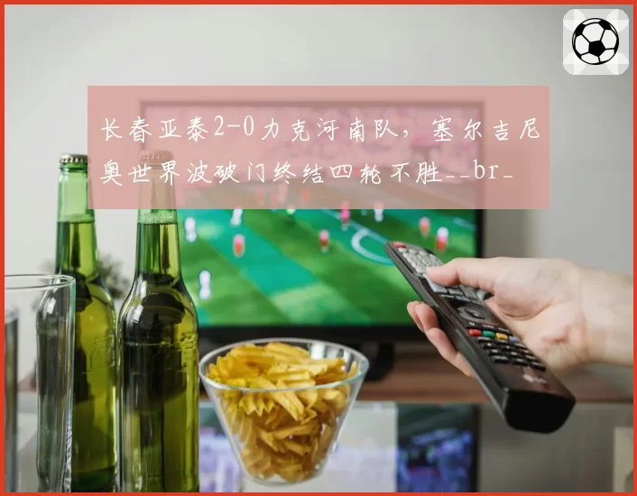 长春亚泰2-0力克河南队，塞尔吉尼奥世界波破门终结四轮不胜__br_