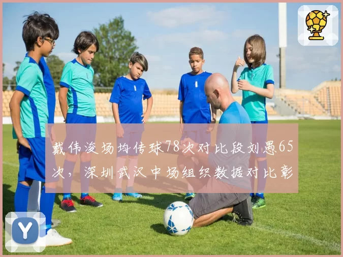 戴伟浚场均传球78次对比段刘愚65次,深圳武汉中场组织数据对比彰显核心价值
