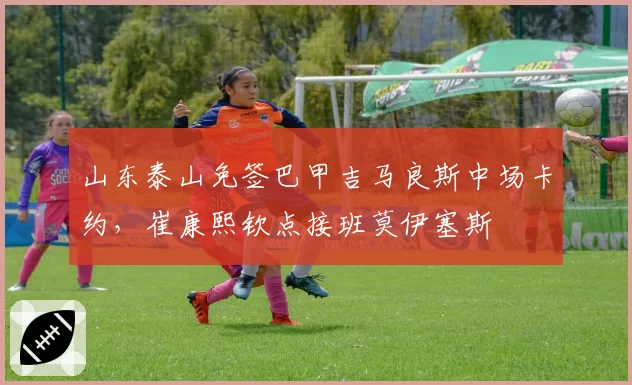山东泰山免签巴甲吉马良斯中场卡约，崔康熙钦点接班莫伊塞斯