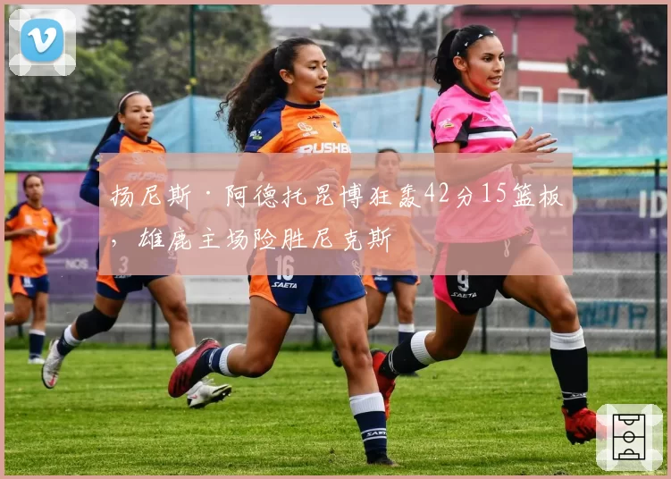 扬尼斯·阿德托昆博狂轰42分15篮板，雄鹿主场险胜尼克斯