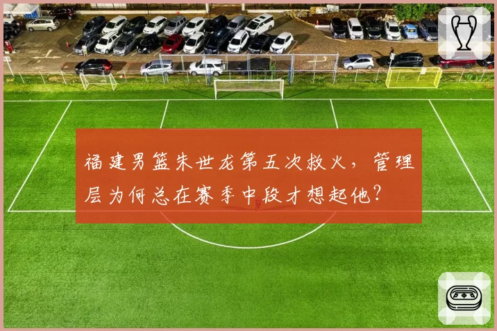 福建男篮朱世龙第五次救火,管理层为何总在赛季中段才想起他?