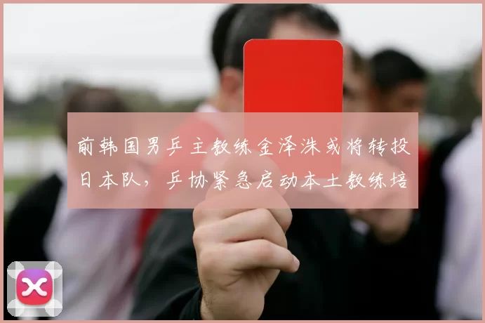 前韩国男乒主教练金泽洙或将转投日本队,乒协紧急启动本土教练培养计划