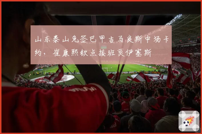 山东泰山免签巴甲吉马良斯中场卡约,崔康熙钦点接班莫伊塞斯