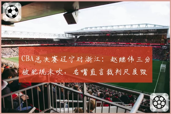 CBA总决赛辽宁对浙江：赵继伟三分被犯规未吹，名嘴直言裁判尺度毁掉比赛