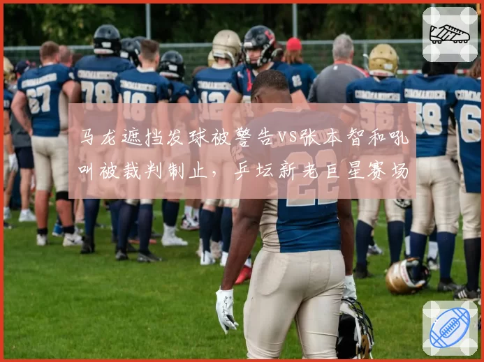 马龙遮挡发球被警告vs张本智和吼叫被裁判制止，乒坛新老巨星赛场作风对比