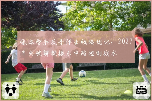 张本智和反手弹击线路优化，2027年或破解樊振东中路控制战术