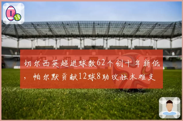 切尔西英超进球数62个创十年新低，帕尔默贡献12球8助攻独木难支