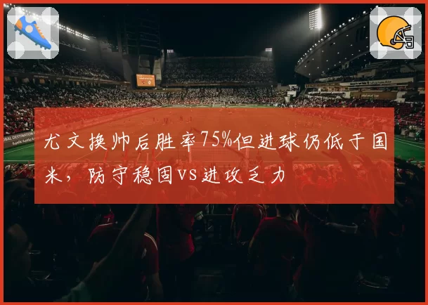 尤文换帅后胜率75%但进球仍低于国米,防守稳固vs进攻乏力