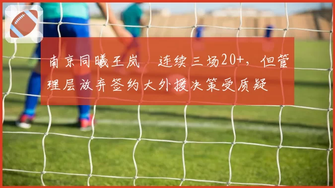 南京同曦王岚嵚连续三场20+,但管理层放弃签约大外援决策受质疑