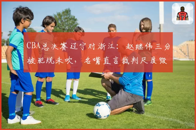 CBA总决赛辽宁对浙江：赵继伟三分被犯规未吹，名嘴直言裁判尺度毁掉比赛