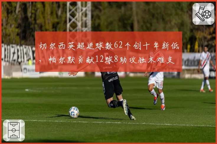切尔西英超进球数62个创十年新低,帕尔默贡献12球8助攻独木难支