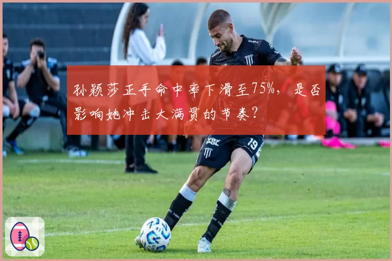 孙颖莎正手命中率下滑至75%，是否影响她冲击大满贯的节奏？