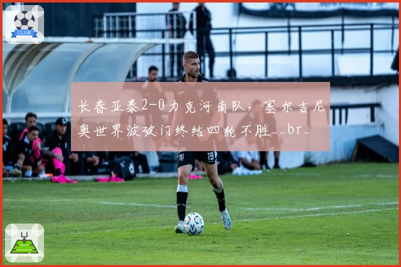 长春亚泰2-0力克河南队，塞尔吉尼奥世界波破门终结四轮不胜__br_