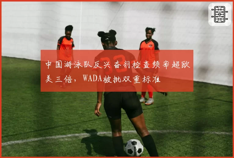 中国游泳队反兴奋剂检查频率超欧美三倍，WADA被批双重标准