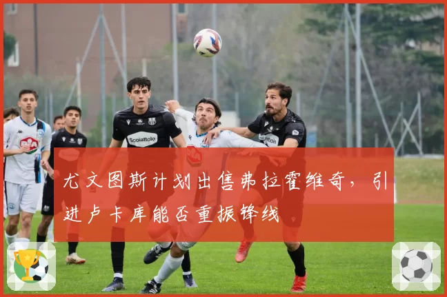 尤文图斯计划出售弗拉霍维奇，引进卢卡库能否重振锋线