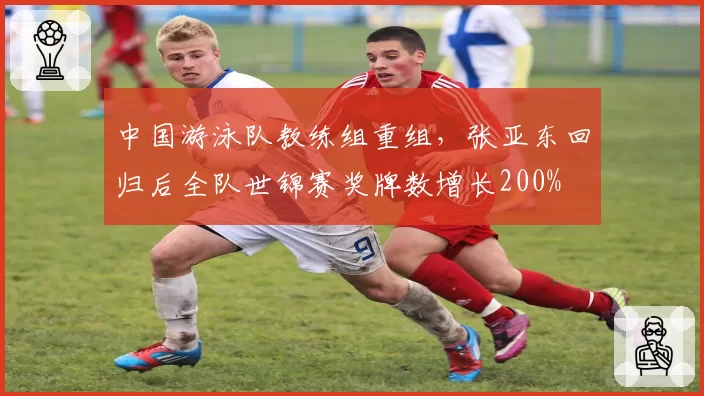 中国游泳队教练组重组,张亚东回归后全队世锦赛奖牌数增长200%