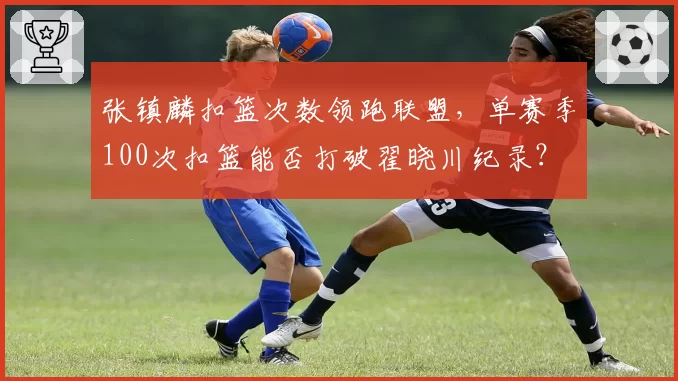 张镇麟扣篮次数领跑联盟，单赛季100次扣篮能否打破翟晓川纪录？