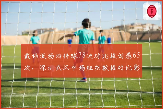 戴伟浚场均传球78次对比段刘愚65次，深圳武汉中场组织数据对比彰显核心价值