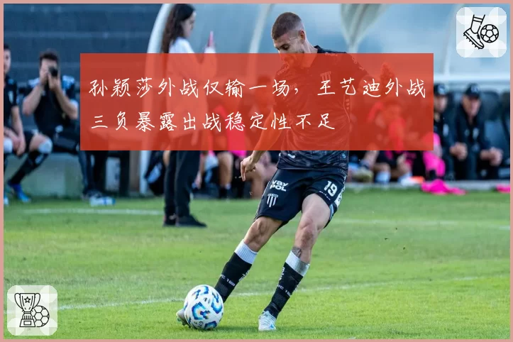 孙颖莎外战仅输一场，王艺迪外战三负暴露出战稳定性不足