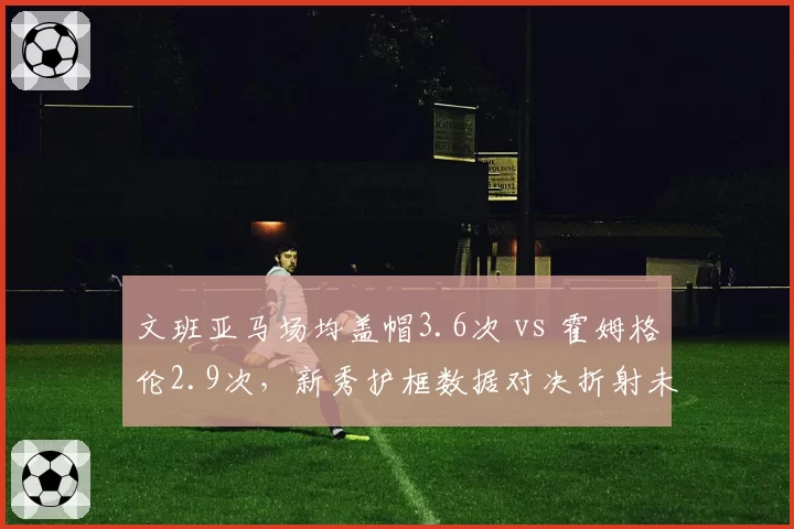 文班亚马场均盖帽3.6次 vs 霍姆格伦2.9次，新秀护框数据对决折射未来格局